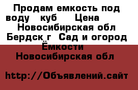 Продам емкость под воду 4 куб.  › Цена ­ 6 000 - Новосибирская обл., Бердск г. Сад и огород » Ёмкости   . Новосибирская обл.